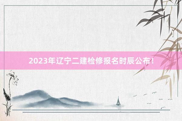 2023年辽宁二建检修报名时辰公布！